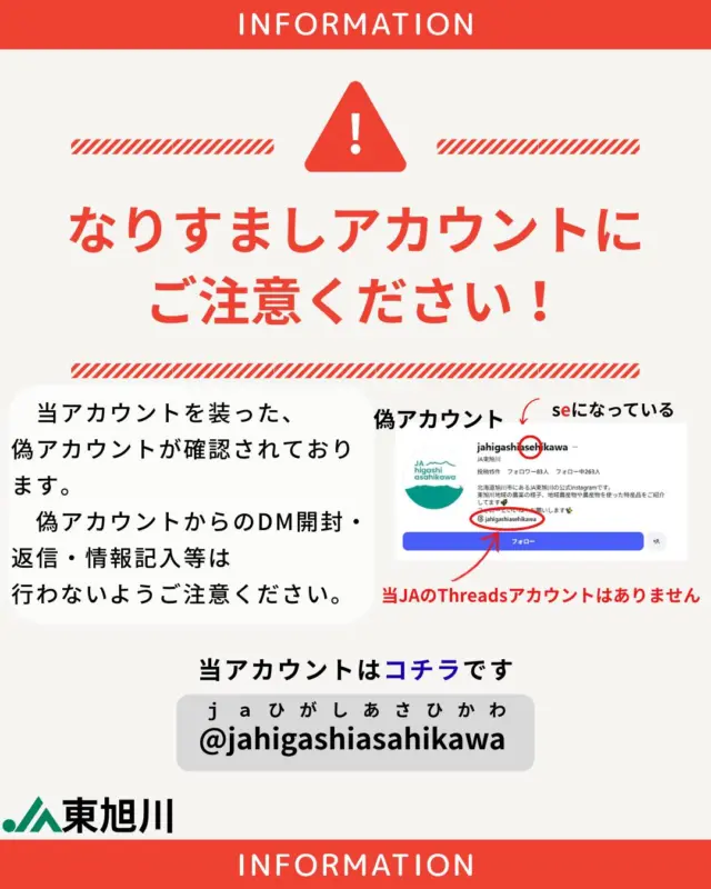 【⚠️なりすましアカウントにご注意ください⚠️】

こんにちは！

当ＪＡを装ったなりすましアカウントが確認されました。
なりすましアカウントのＤＭ（ダイレクトメッセージ）開封、返信、情報記入等は行わないようご注意ください🙇
詐欺サイトへの誘導や個人情報漏洩につながる恐れがあります。メッセージが届く等した場合、アカウント名をよくご確認いただき、
⚠️なりすましアカウントをブロックする
⚠️届いたメッセージは削除する
等のご対応をお願いいたします。

ＪＡ東旭川の公式アカウント
@jahigashiasahikawa
（ローマ字でＪＡ東旭川です）
※アイコンや投稿内容をコピーされておりますのでご注意ください。
※当ＪＡのThreadsアカウントはありません。

#ja東旭川 
#農協 
#注意 
#なりすましアカウント